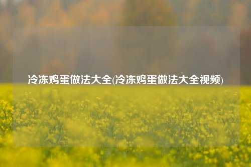 冷冻鸡蛋做法大全(冷冻鸡蛋做法大全视频)