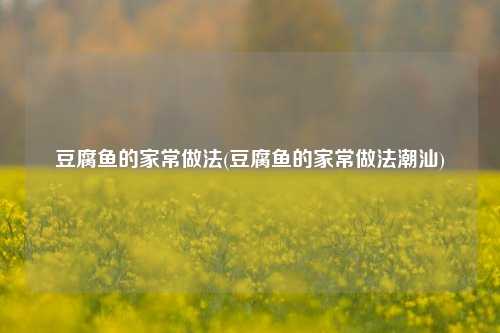 豆腐鱼的家常做法(豆腐鱼的家常做法潮汕)